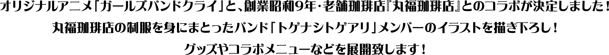 オリジナルアニメ「ガールズバンドクライ」と、創業昭和9年・老舗珈琲店『丸福珈琲店』とのコラボが決定しました!丸福珈琲店の制服を身にまとったバンド「トゲナシトゲアリ」メンバーのイラストを描き下ろし!グッズやコラボメニューなどを展開致します!